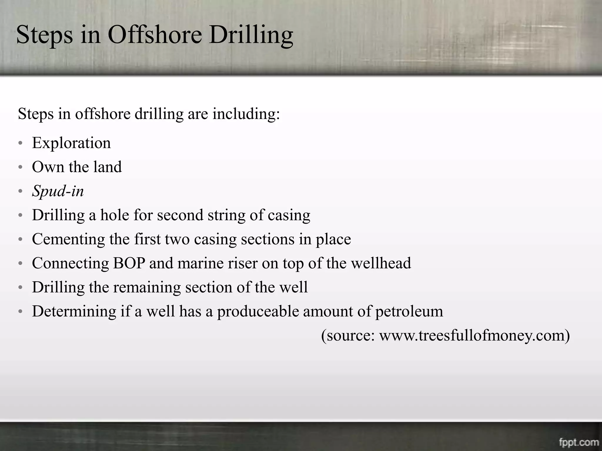 Steps in Offshore Drilling

Steps in offshore drilling are including:
• Exploration
• Own the land
• Spud-in
• Drilling a hole for second string of casing
• Cementing the first two casing sections in place
• Connecting BOP and marine riser on top of the wellhead
• Drilling the remaining section of the well
• Determining if a well has a produceable amount of petroleum
                                                (source: www.treesfullofmoney.com)
 
