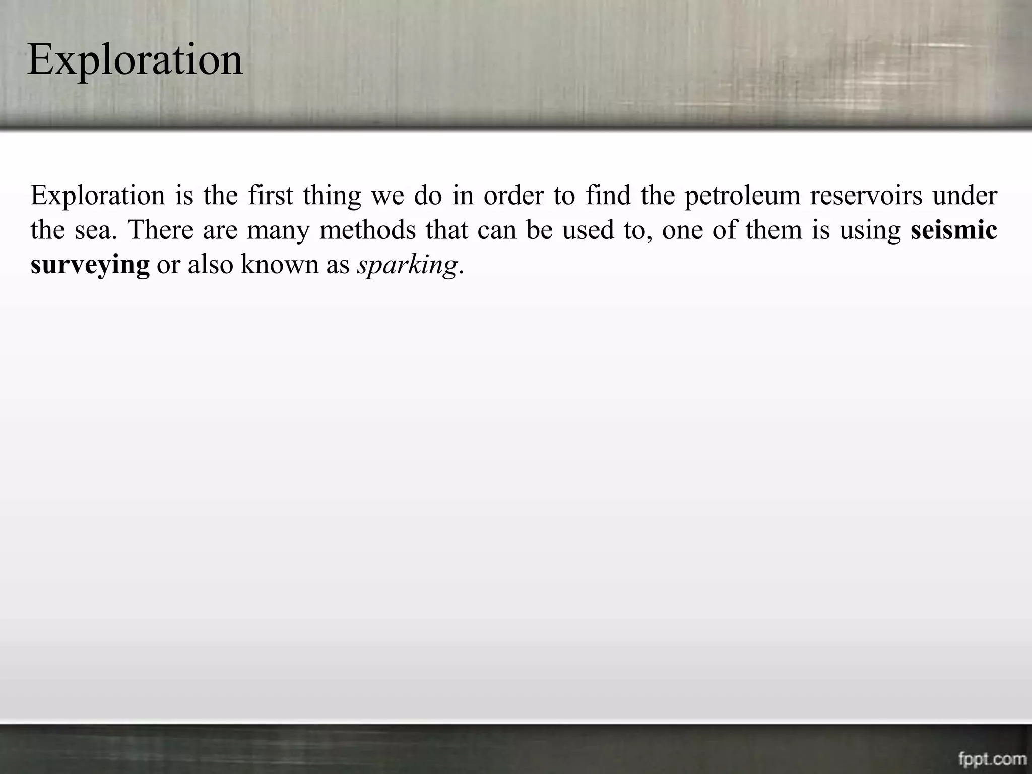 Exploration

Exploration is the first thing we do in order to find the petroleum reservoirs under
the sea. There are many methods that can be used to, one of them is using seismic
surveying or also known as sparking.
 