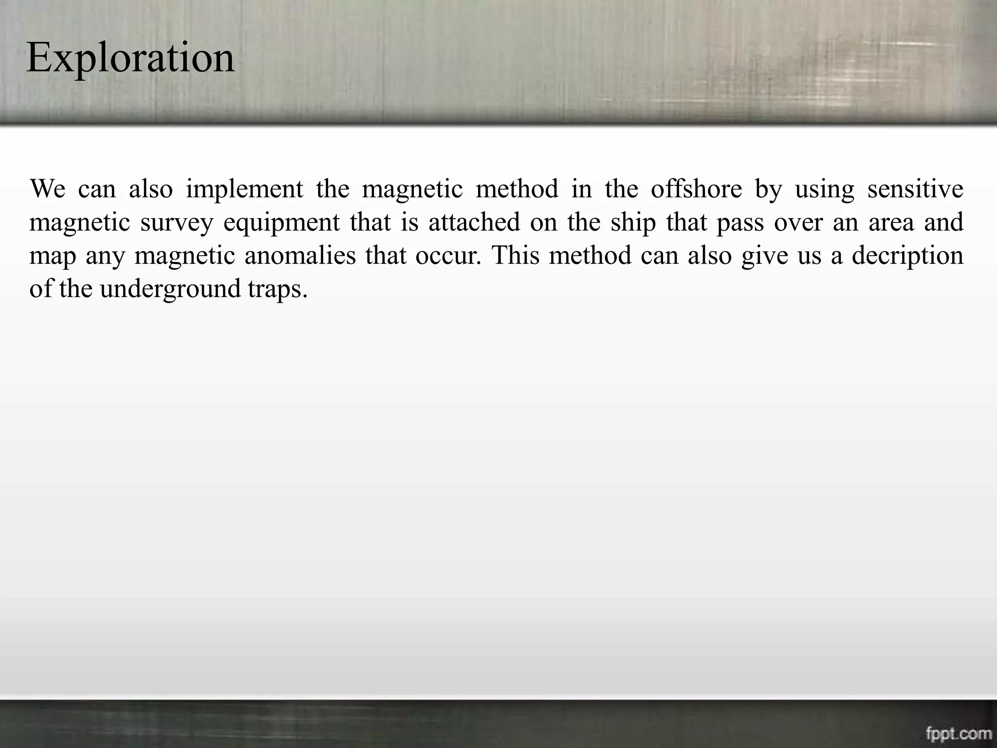 Exploration

We can also implement the magnetic method in the offshore by using sensitive
magnetic survey equipment that is attached on the ship that pass over an area and
map any magnetic anomalies that occur. This method can also give us a decription
of the underground traps.
 