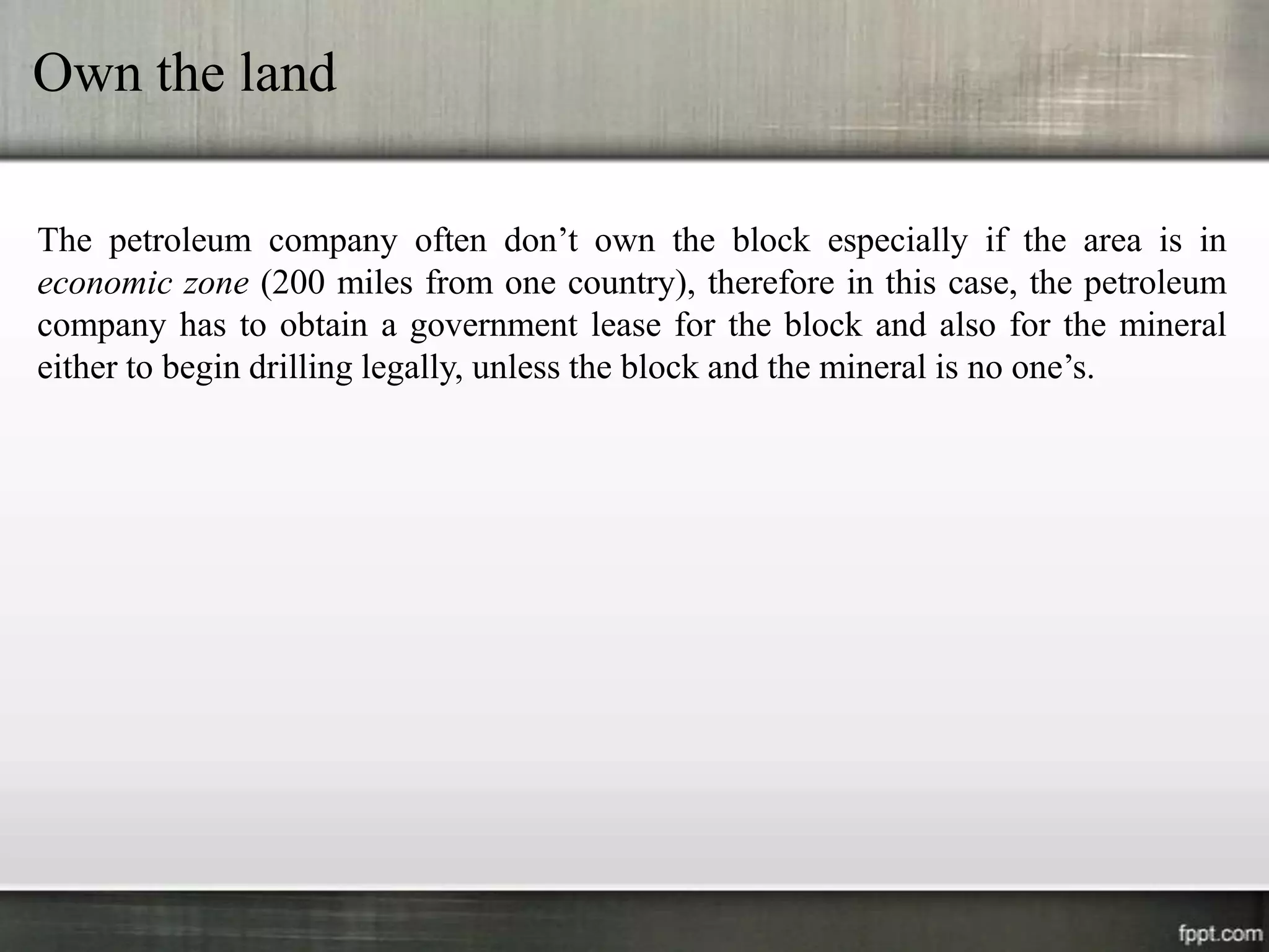 Own the land

The petroleum company often don’t own the block especially if the area is in
economic zone (200 miles from one country), therefore in this case, the petroleum
company has to obtain a government lease for the block and also for the mineral
either to begin drilling legally, unless the block and the mineral is no one’s.
 