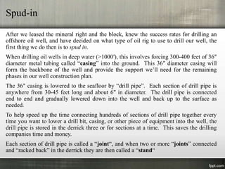 Spud-in
After we leased the mineral right and the block, knew the success rates for drilling an
offshore oil well, and have decided on what type of oil rig to use to drill our well, the
first thing we do then is to spud in.
When drilling oil wells in deep water (>1000′), this involves forcing 300-400 feet of 36″
diameter metal tubing called “casing” into the ground. This 36″ diameter casing will
form the backbone of the well and provide the support we’ll need for the remaining
phases in our well construction plan.
The 36″ casing is lowered to the seafloor by “drill pipe”. Each section of drill pipe is
anywhere from 30-45 feet long and about 6″ in diameter. The drill pipe is connected
end to end and gradually lowered down into the well and back up to the surface as
needed.
To help speed up the time connecting hundreds of sections of drill pipe together every
time you want to lower a drill bit, casing, or other piece of equipment into the well, the
drill pipe is stored in the derrick three or for sections at a time. This saves the drilling
companies time and money.
Each section of drill pipe is called a “joint“, and when two or more “joints” connected
and “racked back” in the derrick they are then called a “stand“
 