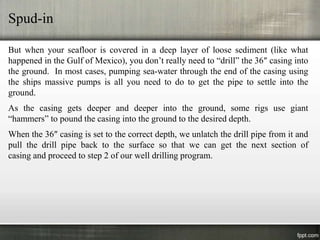 Spud-in

But when your seafloor is covered in a deep layer of loose sediment (like what
happened in the Gulf of Mexico), you don’t really need to “drill” the 36″ casing into
the ground. In most cases, pumping sea-water through the end of the casing using
the ships massive pumps is all you need to do to get the pipe to settle into the
ground.
As the casing gets deeper and deeper into the ground, some rigs use giant
“hammers” to pound the casing into the ground to the desired depth.
When the 36″ casing is set to the correct depth, we unlatch the drill pipe from it and
pull the drill pipe back to the surface so that we can get the next section of
casing and proceed to step 2 of our well drilling program.
 