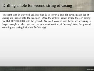Drilling a hole for second string of casing

The next step in our well drilling plan is to lower a drill bit down inside the 36″
casing we just set into the seafloor. Once the drill bit enters inside the 36″ casing
we’ll drill 2000-3000′ into the ground. We need to make sure the bit we are using is
large enough so that we can run our next section of “casing” into the ground
(running the casing inside the 36″ casing).
 