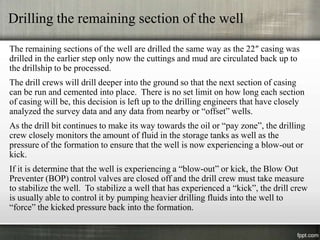 Drilling the remaining section of the well

The remaining sections of the well are drilled the same way as the 22″ casing was
drilled in the earlier step only now the cuttings and mud are circulated back up to
the drillship to be processed.
The drill crews will drill deeper into the ground so that the next section of casing
can be run and cemented into place. There is no set limit on how long each section
of casing will be, this decision is left up to the drilling engineers that have closely
analyzed the survey data and any data from nearby or “offset” wells.
As the drill bit continues to make its way towards the oil or “pay zone”, the drilling
crew closely monitors the amount of fluid in the storage tanks as well as the
pressure of the formation to ensure that the well is now experiencing a blow-out or
kick.
If it is determine that the well is experiencing a “blow-out” or kick, the Blow Out
Preventer (BOP) control valves are closed off and the drill crew must take measure
to stabilize the well. To stabilize a well that has experienced a “kick”, the drill crew
is usually able to control it by pumping heavier drilling fluids into the well to
“force” the kicked pressure back into the formation.
 