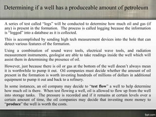 Determining if a well has a produceable amount of petroleum

A series of test called “logs” will be conducted to determine how much oil and gas (if
any) is present in the formation. The process is called logging because the information
is “logged” into a database as it is collected.
This is accomplished by sending high tech measurement devices into the hole that can
detect various features of the formation.
Using a combination of sound wave tools, electrical wave tools, and radiation
measurement instruments, geologist are able to take readings inside the well which will
assist them in determining the presence of oil.
However, just because there is oil or gas at the bottom of the well doesn’t always mean
it is worthwhile to pump it out. Oil companies must decide whether the amount of oil
present in the formation is worth investing hundreds of millions of dollars in additional
equipment to pump it out and back to a refinery.
In some instances, an oil company may decide to “test flow” a well to help determine
how much oil is there. When test flowing a well, oil is allowed to flow up from the well
into storage tanks. The pressure is recorded and if it remains at certain levels over a
certain amount of time, the oil companies may decide that investing more money to
“produce” the well is worth the costs.
 