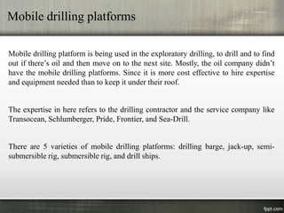Mobile drilling platforms

Mobile drilling platform is being used in the exploratory drilling, to drill and to find
out if there’s oil and then move on to the next site. Mostly, the oil company didn’t
have the mobile drilling platforms. Since it is more cost effective to hire expertise
and equipment needed than to keep it under their roof.


The expertise in here refers to the drilling contractor and the service company like
Transocean, Schlumberger, Pride, Frontier, and Sea-Drill.


There are 5 varieties of mobile drilling platforms: drilling barge, jack-up, semi-
submersible rig, submersible rig, and drill ships.
 