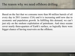 The reason why we need offshore drilling

Based on the fact that we consume more than 80 million barrels of oil
every day in 2011 (source: CIA) and it is increasing until now due to
economic and population growth. In fulfilling this demand, we can’t
just rely on the onshore exploitation of petroleum. And since oceans
cover nearly three-quarters of Earth’s surface, so logically there were
bigger chance of having reservoirs on the offshore.
 