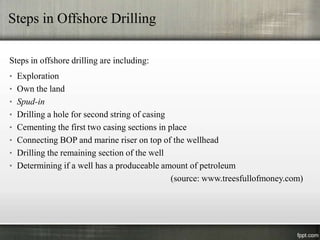 Steps in Offshore Drilling

Steps in offshore drilling are including:
• Exploration
• Own the land
• Spud-in
• Drilling a hole for second string of casing
• Cementing the first two casing sections in place
• Connecting BOP and marine riser on top of the wellhead
• Drilling the remaining section of the well
• Determining if a well has a produceable amount of petroleum
                                                (source: www.treesfullofmoney.com)
 