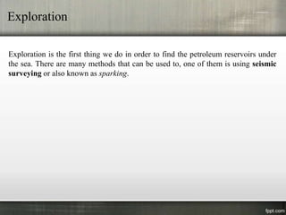 Exploration

Exploration is the first thing we do in order to find the petroleum reservoirs under
the sea. There are many methods that can be used to, one of them is using seismic
surveying or also known as sparking.
 
