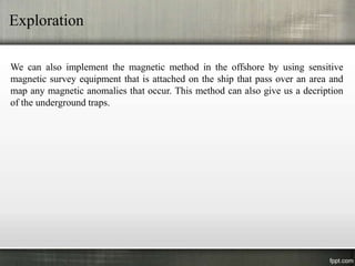 Exploration

We can also implement the magnetic method in the offshore by using sensitive
magnetic survey equipment that is attached on the ship that pass over an area and
map any magnetic anomalies that occur. This method can also give us a decription
of the underground traps.
 
