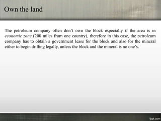 Own the land

The petroleum company often don’t own the block especially if the area is in
economic zone (200 miles from one country), therefore in this case, the petroleum
company has to obtain a government lease for the block and also for the mineral
either to begin drilling legally, unless the block and the mineral is no one’s.
 