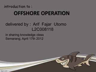 introduction to :
     OFFSHORE OPERATION
delivered by : Arif Fajar Utomo
              L2C008118
in sharing knowledge class
Semarang, April 17th 2012
 