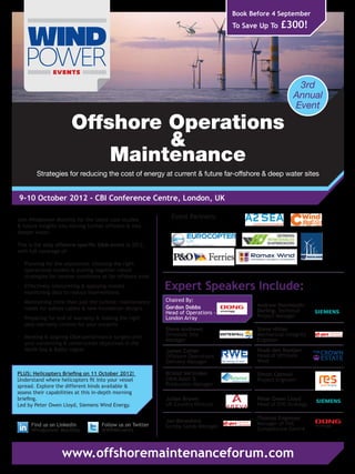Book Before 4 September
                                                                                    To Save Up To   £300!




                                                                                                          3rd
                                                                                                         Annual
                                                                                                         Event

                       Offshore Operations
                                &
                           Maintenance
        Strategies for reducing the cost of energy at current & future far-offshore & deep water sites


9-10 October 2012 - CBI Conference Centre, London, UK

Join Windpower Monthly for the latest case studies
                                                               Event Partners:
& future insights into moving further offshore & into
deeper water.

This is the only offshore-specific O&M event in 2012,
with full coverage of:

-	 Planning for the unplanned: choosing the right
   operational models & putting together robust
   strategies for harsher conditions at far-offshore sites
-	 Effectively interpreting & applying remote
   monitoring data to reduce interventions
                                                             Expert Speakers Include:
-	 Maintaining more than just the turbine: maintenance       Chaired By:
                                                             Gordon Dobbs                  Andrew Stormouth-
   needs for subsea cables & new foundation designs                                        Darling, Technical
                                                             Head of Operations -
-	 Preparing for end of warranty & making the right          London Array                  Project Manager
   post-warranty choices for your projects
                                                             Steve Andrews                 Steve Hillier
-	 Meeting & aligning O&M performance targets with           Ormonde Site                  Mechanical Integrity
                                                             Manager                       Engineer
   your consenting & construction objectives in the
   North Sea & Baltic region                                 James Cotter                  Huub den Rooijen
                                                             Offshore Operations           Head of Offshore
                                                             Delivery Manager              Wind

PLUS: Helicopters Briefing on 11 October 2012!               Kristof Verlinden             Simon Catmull
Understand where helicopters fit into your vessel            O&M Asset &                   Project Engineer
spread. Explore the different kinds available &              Production Manager
assess their capabilities at this in-depth morning
briefing.                                                    Julian Brown                  Peter Owen Lloyd
Led by Peter Owen Lloyd, Siemens Wind Energy.                UK Country Director           Head of EHS Strategy

                                                                                           Thomas Engmose
                                                             Jon Beresford                 Manager of HSE
      Find us on LinkedIn            Follow us on Twitter    Scroby Sands Manager
      Windpower Monthly              @WPMEvents                                            Competence Centre



                   www.offshoremaintenanceforum.com
 