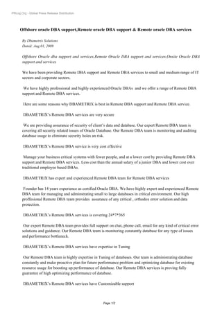 PRLog.Org - Global Press Release Distribution




      Offshore oracle DBA support,Remote oracle DBA support & Remote oracle DBA services

       By Dbametrix Solutions
       Dated: Aug 01, 2009

       Offshore Oracle dba support and services,Remote Oracle DBA support and services,Onsite Oracle DBA
       support and services

       We have been providing Remote DBA support and Remote DBA services to small and medium range of IT
       sectors and corporate sectors.

        We have highly professional and highly experienced Oracle DBAs and we offer a range of Remote DBA
       support and Remote DBA services.

        Here are some reasons why DBAMETRIX is best in Remote DBA support and Remote DBA service.

        DBAMETRIX’s Remote DBA services are very secure

        We are providing assurance of security of client’s data and database. Our expert Remote DBA team is
       covering all security related issues of Oracle Database. Our Remote DBA team is monitoring and auditing
       database usage to eliminate security holes an risk.

        DBAMETRIX’s Remote DBA service is very cost effective

        Manage your business critical systems with fewer people, and at a lower cost by providing Remote DBA
       support and Remote DBA services. Less cost than the annual salary of a junior DBA and lower cost over
       traditional employee based DBAs.

        DBAMETRIX has expert and experienced Remote DBA team for Remote DBA services

        Founder has 14 years experience as certified Oracle DBA. We have highly expert and experienced Remote
       DBA team for managing and adminstrating small to large databases in critical environment. Our high
       proffesional Remote DBA team provides assurance of any critical , orthodox error solution and data
       protection.

        DBAMETRIX’s Remote DBA services is covering 24*7*365

        Our expert Remote DBA team provides full support on chat, phone call, email for any kind of critical error
       solutions and guidance. Our Remote DBA team is monitoring constantly database for any type of issues
       and performance bottleneck.

        DBAMETRIX’s Remote DBA services have expertise in Tuning

        Our Remote DBA team is highly expertise in Tuning of databases. Our team is administrating database
       constantly and make proactive plan for future performance problem and optimizing database for existing
       resource usage for boosting up performance of database. Our Remote DBA services is proving fully
       guarantee of high optimizing performance of database.

        DBAMETRIX’s Remote DBA services have Customizable support



                                                        Page 1/2
 