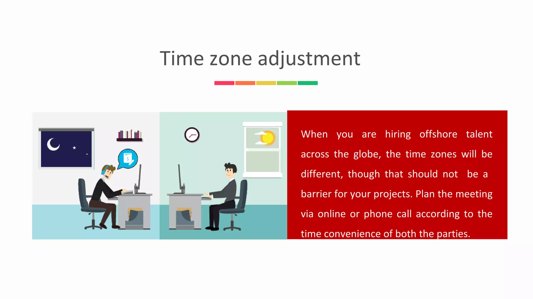 When you are hiring offshore talent
across the globe, the time zones will be
different, though that should not be a
barrier for your projects. Plan the meeting
via online or phone call according to the
time convenience of both the parties.
Time zone adjustment
 