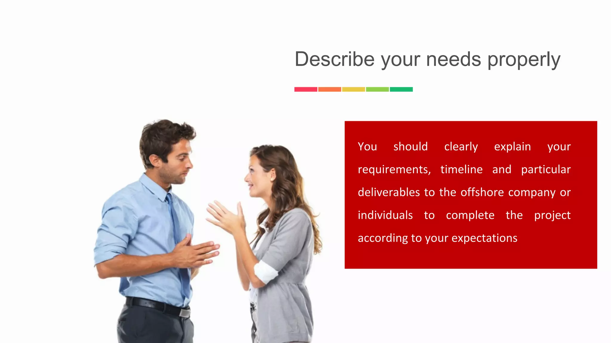 Describe your needs properly
You should clearly explain your
requirements, timeline and particular
deliverables to the offshore company or
individuals to complete the project
according to your expectations
 