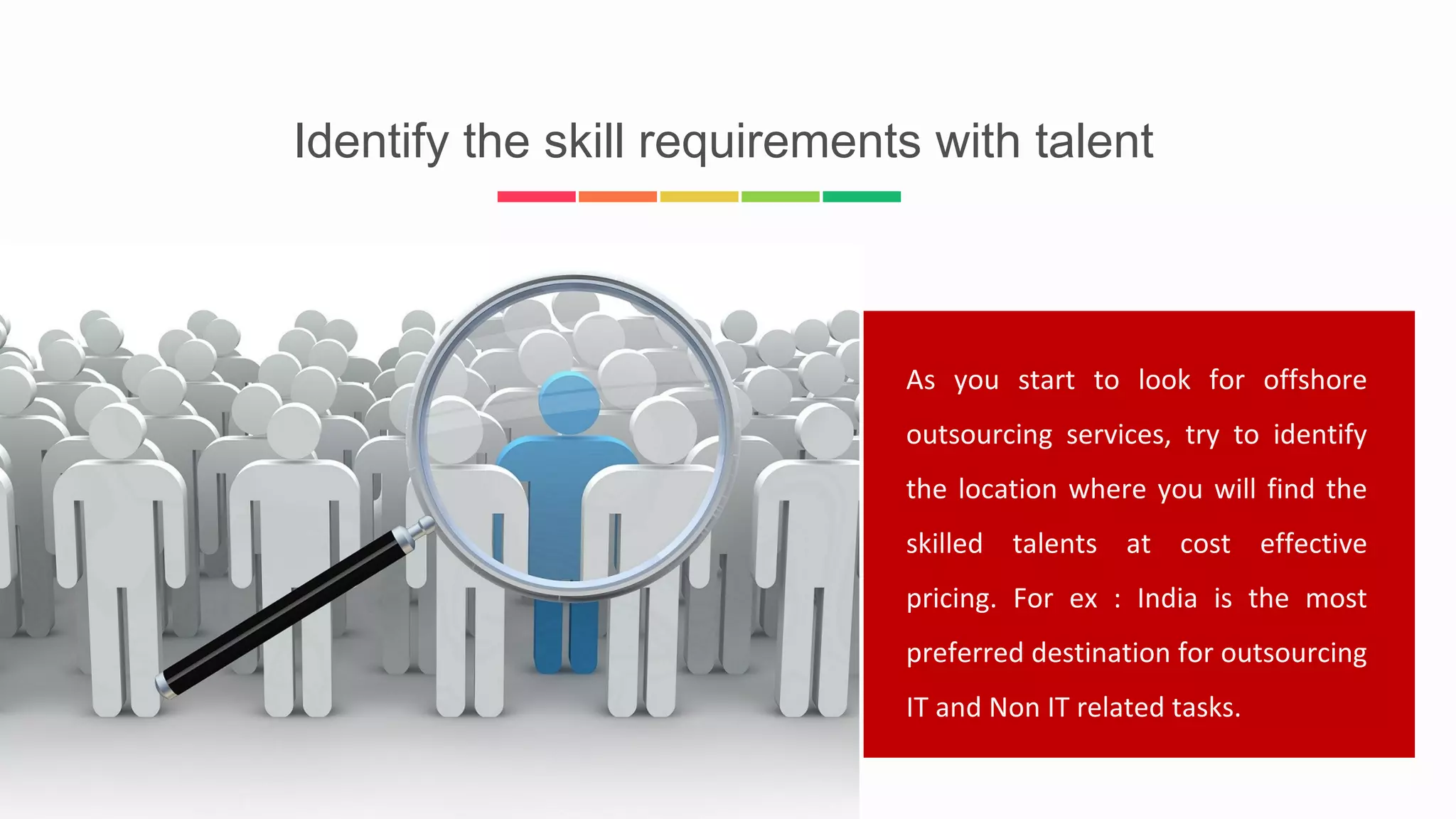Identify the skill requirements with talent
As you start to look for offshore
outsourcing services, try to identify
the location where you will find the
skilled talents at cost effective
pricing. For ex : India is the most
preferred destination for outsourcing
IT and Non IT related tasks.
 