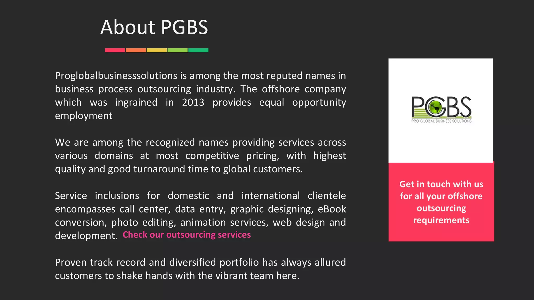 Proglobalbusinesssolutions is among the most reputed names in
business process outsourcing industry. The offshore company
which was ingrained in 2013 provides equal opportunity
employment
We are among the recognized names providing services across
various domains at most competitive pricing, with highest
quality and good turnaround time to global customers.
Service inclusions for domestic and international clientele
encompasses call center, data entry, graphic designing, eBook
conversion, photo editing, animation services, web design and
development.
Proven track record and diversified portfolio has always allured
customers to shake hands with the vibrant team here.
About PGBS
Get in touch with us
for all your offshore
outsourcing
requirements
Check our outsourcing services
 