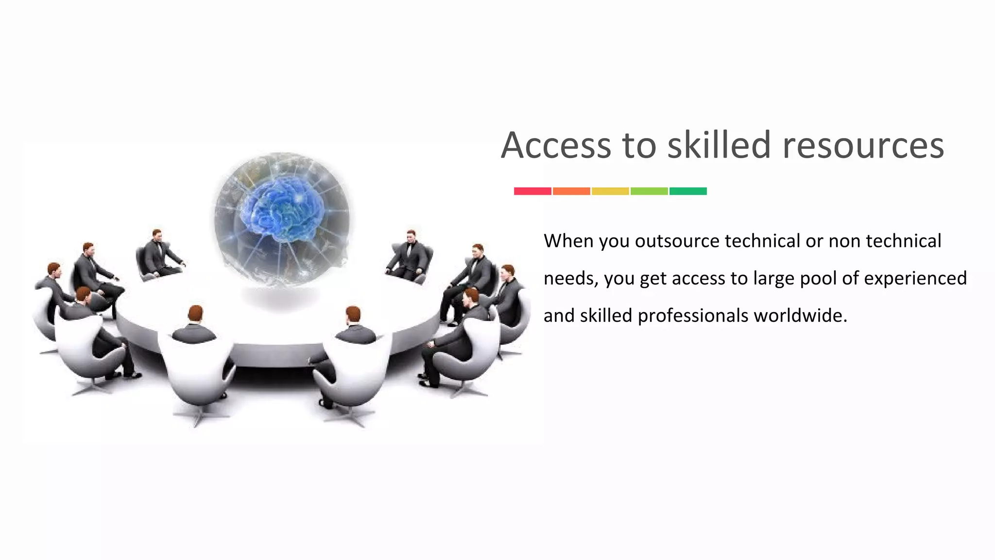 When you outsource technical or non technical
needs, you get access to large pool of experienced
and skilled professionals worldwide.
Access to skilled resources
 