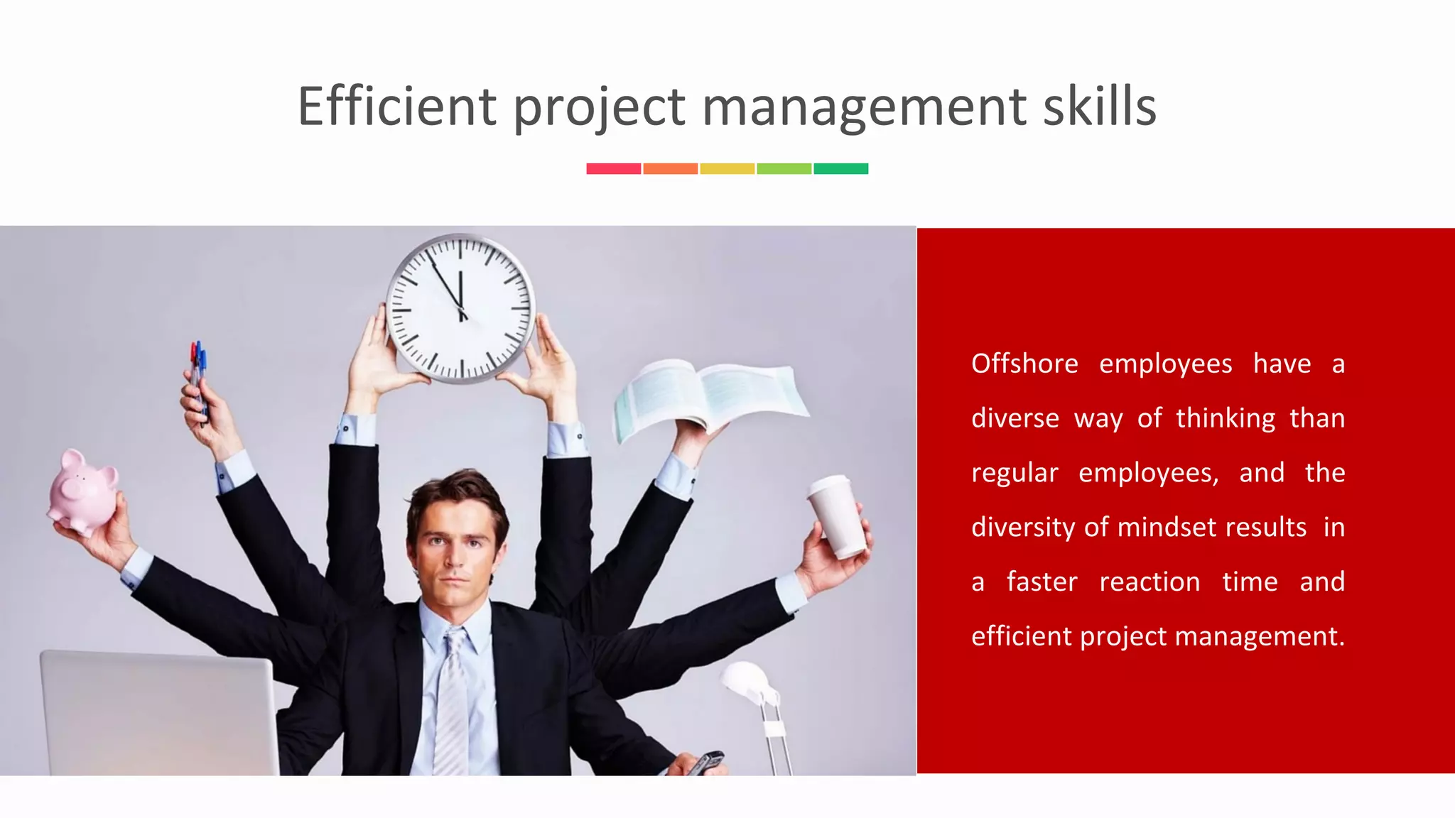 Efficient project management skills
Offshore employees have a
diverse way of thinking than
regular employees, and the
diversity of mindset results in
a faster reaction time and
efficient project management.
 
