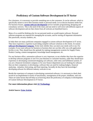 Proficiency of Custom Software Development in IT Sector
For a business, it is necessary to provide something new to the customers. It can be software, which is
specifically meant to serve their business needs or personal needs. Let us discuss business needs first.
For business houses, custom software development service includes programming, designing and
consultancy services. This is the need of the times and one need to well verse with different aspects of
software development and see that clients from all verticals are benefited from it.

Many of us would be thinking why for our personal needs we would require software. Personal
software programs are required for managing the accounts, and for storing all important information
like passwords, security numbers, etc.

In India there are many proficient companies engaged in custom software development in IT sector.
They have experience, expertise in providing complete software solutions to the clients. In custom
software Development Company, firstly look whether they can meet your needs well or not. For
example, if you want software for business to business then see can they offer you with application
facility or not. They should have the aptitude for making managements systems for Supply Chain,
Product Catalog, content management, knowledge based management, etc.

For any business office, automation software is very important, so see whether they have the expertise
to develop software programs or not? For your Business to consumer business, order they should have
experience in developing customized shopping cart software, order entry and fulfillment systems. If
you are a financial investment company or for your finance department you are looking for software
then see their competency in developing a software that can used for making budgets, financial
analyzing , valuation, forecasting, and final reporting. Secondly do they have the knowledge f
developing software for different industry verticals or not.

Beside the experience of company in developing customized software, it is necessary to check their
record of accomplishment in terms of functionality, management of the project, deadlines, and cost.
These are some factors that tell help us in knowing about the proficiency of company in development
of Custom Software Development in IT Sector.

For more information please visit A1 Technology


Article Source: Ezine Articles
 