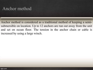 Anchor method

Anchor method is considered as a traditional method of keeping a semi-
submersible on location. Up to 12 anchors are run out away from the unit
and set on ocean floor. The tension in the anchor chain or cable is
increased by using a large winch.
 