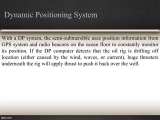 Dynamic Positioning System

With a DP system, the semi-submersible uses position information from
GPS system and radio beacons on the ocean floor to constantly monitor
its position. If the DP computer detects that the oil rig is drifting off
location (either caused by the wind, waves, or current), huge thrusters
underneath the rig will apply thrust to push it back over the well.
 