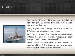 Drill ship


             Over the last 15 years, drills hips have been built to
             meet the growing demand for highly capable ultra-
             deepwater drilling rigs.
             Today’s generation of deepwater drill ships use the
             DP system for maintaining its position.
             Drill ship is capable of working for extended periods
             without the need for constant resupplying (larger
             storage capacity than semi-submersible).
             Other benefit of drill ship is their speed and
             maneuverability, drill ship can secure their operation
             and sail out of harms way like hurricane.
 