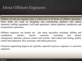 About Offshore Engineers

Offshore oil and gas engineers play a critical role in all facets of offshore operations.
Their skills are used in designing and constructing platform and subsea
structures, drilling equipment, well head operations, subsea pipelines, production and
transportation operations.

Offshore engineers can branch out into many specialties including: drilling and
completions,     robotics,     marine      corrosion,    consulting  and      project
management, pipelines, process control and systems, intervention and tooling, quality
control and inspection, flow assurance, and subsea processes.

Chemical engineering degrees are typically required in process engineers or corrosion
engineers.
 