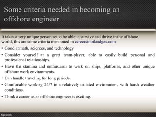 Some criteria needed in becoming an
 offshore engineer

It takes a very unique person set to be able to survive and thrive in the offshore
world, this are some criteria mentioned in careersinoilandgas.com
• Good at math, sciences, and technology
• Consider yourself at a great team-player, able to easily build personal and
  professional relationships.
• Have the stamina and enthusiasm to work on ships, platforms, and other unique
  offshore work environments.
• Can handle traveling for long periods.
• Comfortable working 24/7 in a relatively isolated environment, with harsh weather
  conditions.
• Think a career as an offshore engineer is exciting.
 