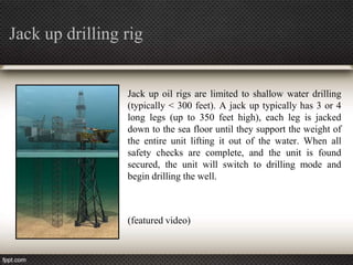 Jack up drilling rig


                 Jack up oil rigs are limited to shallow water drilling
                 (typically < 300 feet). A jack up typically has 3 or 4
                 long legs (up to 350 feet high), each leg is jacked
                 down to the sea floor until they support the weight of
                 the entire unit lifting it out of the water. When all
                 safety checks are complete, and the unit is found
                 secured, the unit will switch to drilling mode and
                 begin drilling the well.



                 (featured video)
 