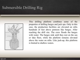 Submersible Drilling Rig


               This drilling platform combines some of the
               properties of drilling barges and jack ups. Only in this
               case, the production facilities are elevated on stilts
               hundreds of feet above pontoon like barges. After
               reaching the drill site. The crew floods the barges
               with water. The barges sink until they rest on the sea
               or lake floor, while the platform remains elevated
               above the water on stilts. Like jack-up, this platform
               is limited to shallow waters.
 