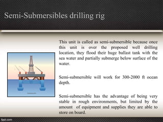 Semi-Submersibles drilling rig


                This unit is called as semi-submersible because once
                this unit is over the proposed well drilling
                location, they flood their huge ballast tank with the
                sea water and partially submerge below surface of the
                water.

                Semi-submersible will work for 300-2000 ft ocean
                depth.

                Semi-submersible has the advantage of being very
                stable in rough environments, but limited by the
                amount of equipment and supplies they are able to
                store on board.
 