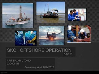 SKC : OFFSHORE OPERATION
                                         part 2
ARIF FAJAR UTOMO
L2C008118
             Semarang, April 20th 2012
 