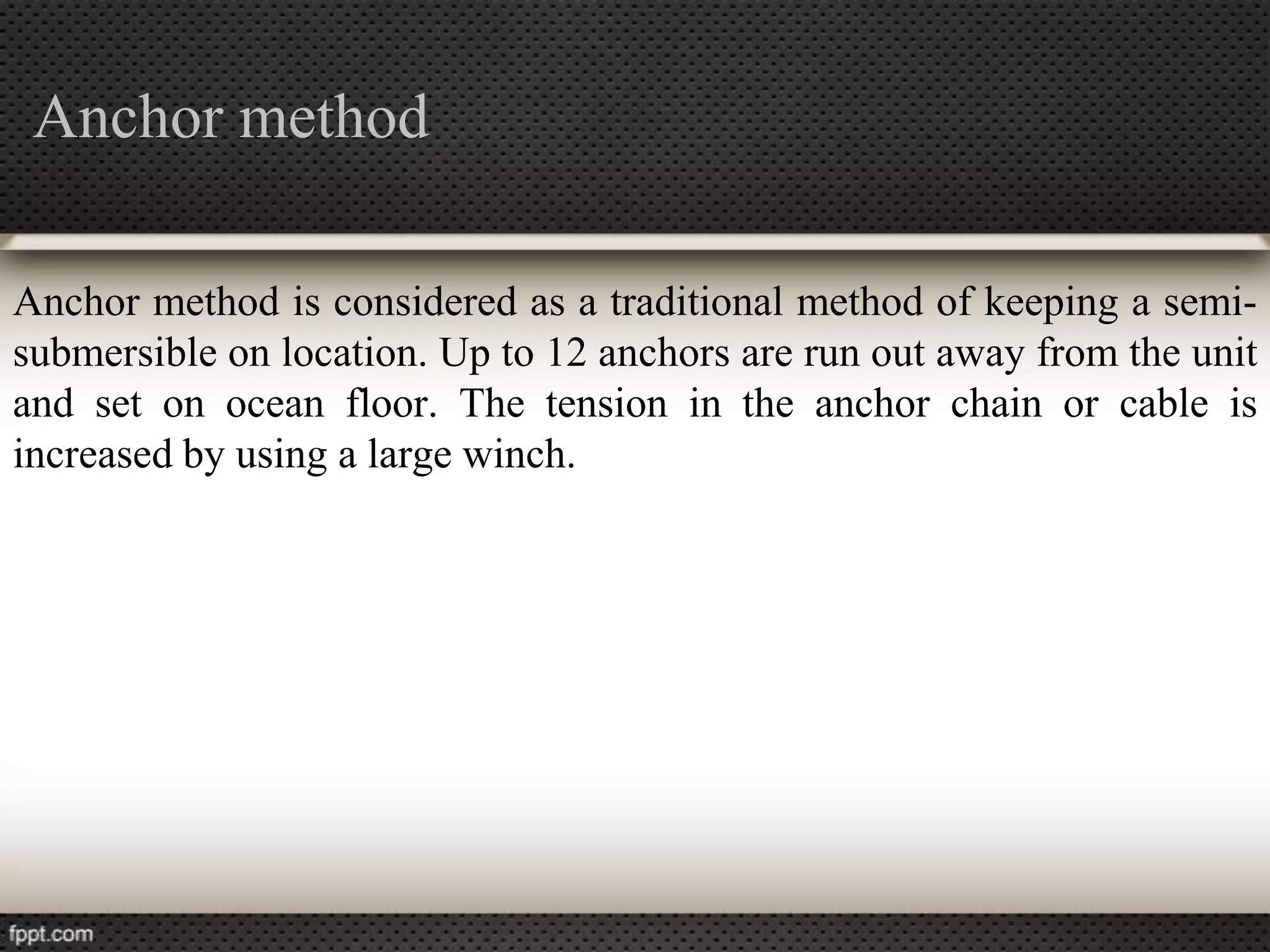 Anchor method

Anchor method is considered as a traditional method of keeping a semi-
submersible on location. Up to 12 anchors are run out away from the unit
and set on ocean floor. The tension in the anchor chain or cable is
increased by using a large winch.
 