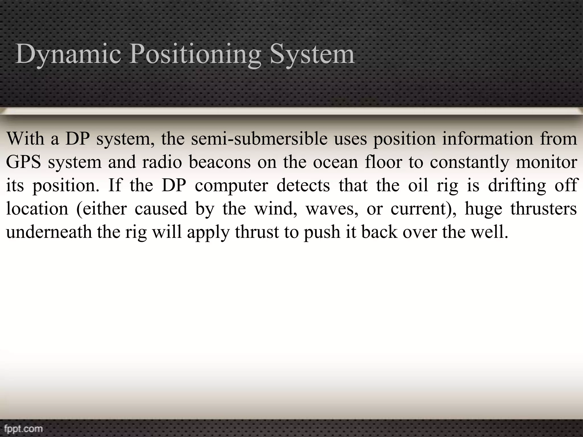 Dynamic Positioning System

With a DP system, the semi-submersible uses position information from
GPS system and radio beacons on the ocean floor to constantly monitor
its position. If the DP computer detects that the oil rig is drifting off
location (either caused by the wind, waves, or current), huge thrusters
underneath the rig will apply thrust to push it back over the well.
 