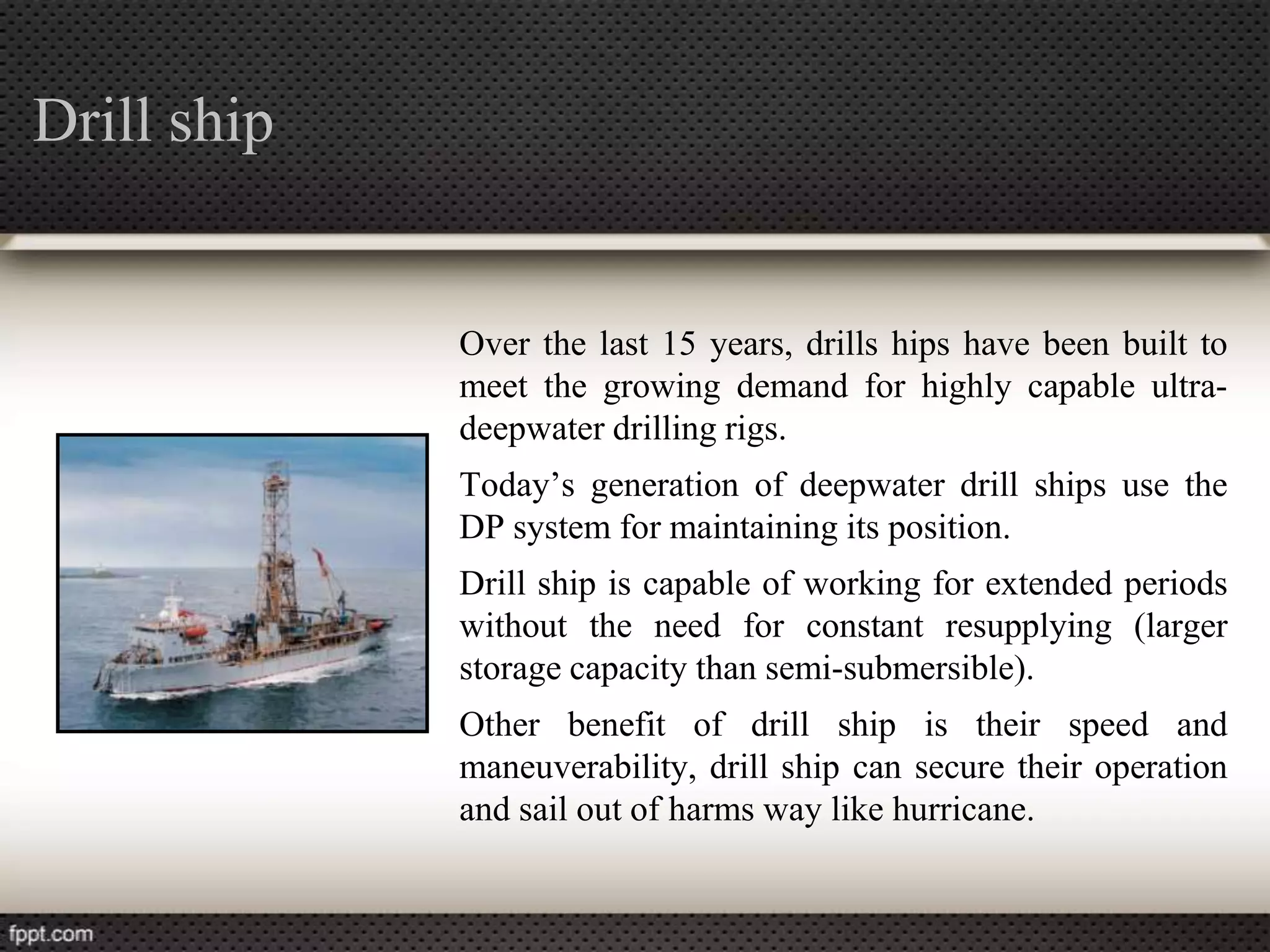 Drill ship


             Over the last 15 years, drills hips have been built to
             meet the growing demand for highly capable ultra-
             deepwater drilling rigs.
             Today’s generation of deepwater drill ships use the
             DP system for maintaining its position.
             Drill ship is capable of working for extended periods
             without the need for constant resupplying (larger
             storage capacity than semi-submersible).
             Other benefit of drill ship is their speed and
             maneuverability, drill ship can secure their operation
             and sail out of harms way like hurricane.
 