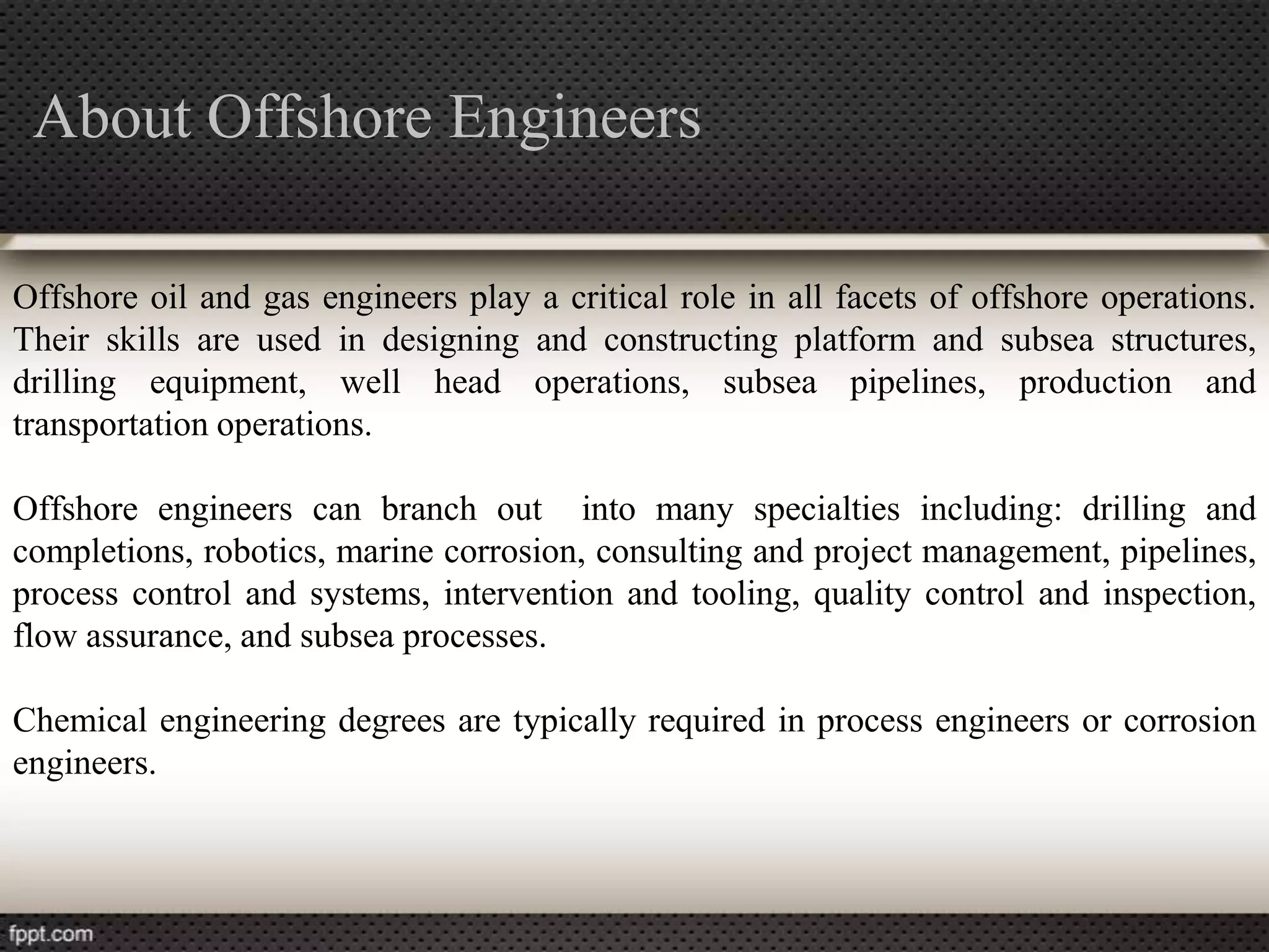 About Offshore Engineers

Offshore oil and gas engineers play a critical role in all facets of offshore operations.
Their skills are used in designing and constructing platform and subsea structures,
drilling equipment, well head operations, subsea pipelines, production and
transportation operations.

Offshore engineers can branch out into many specialties including: drilling and
completions, robotics, marine corrosion, consulting and project management, pipelines,
process control and systems, intervention and tooling, quality control and inspection,
flow assurance, and subsea processes.

Chemical engineering degrees are typically required in process engineers or corrosion
engineers.
 