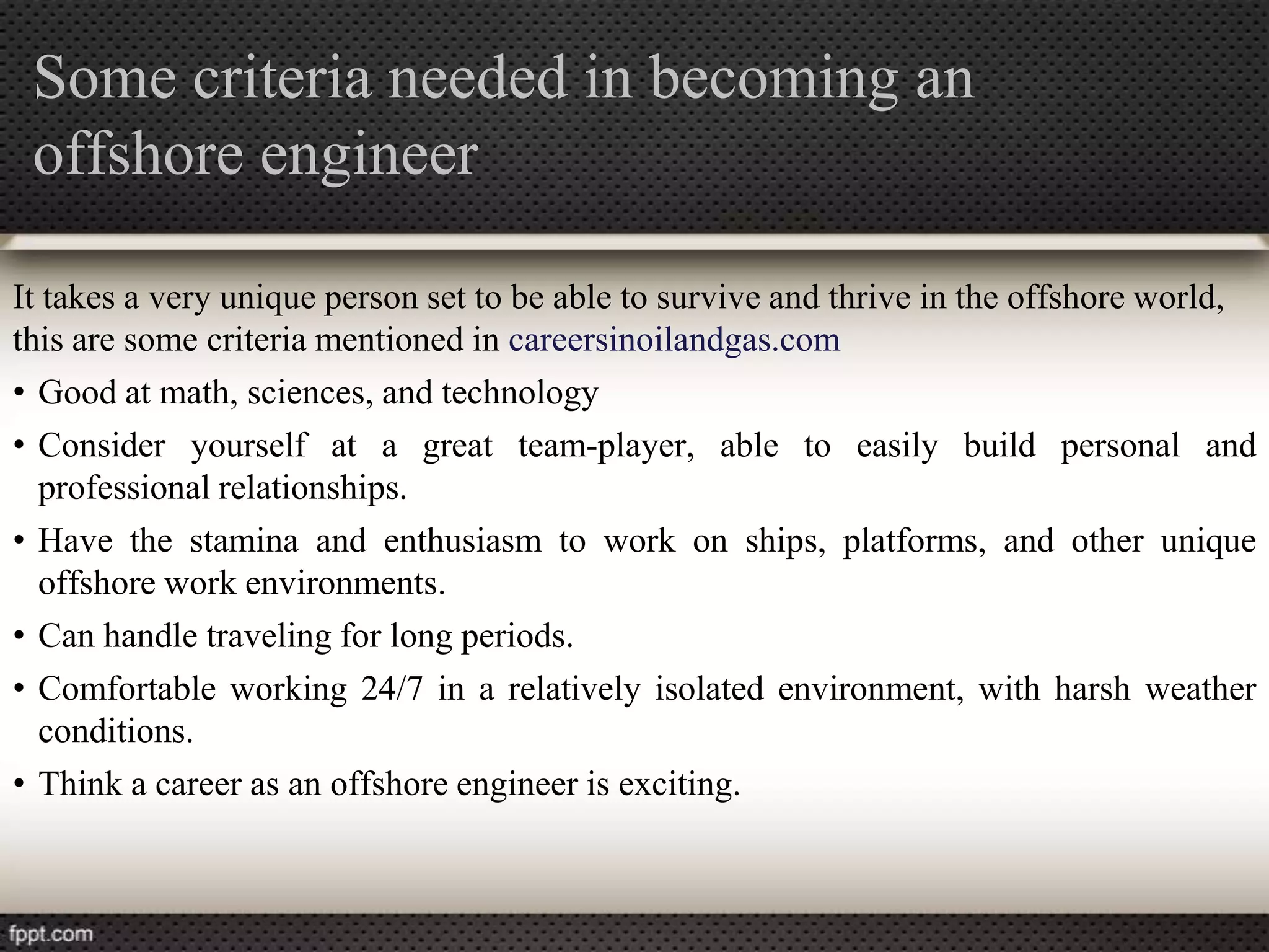 Some criteria needed in becoming an
 offshore engineer

It takes a very unique person set to be able to survive and thrive in the offshore world,
this are some criteria mentioned in careersinoilandgas.com
• Good at math, sciences, and technology
• Consider yourself at a great team-player, able to easily build personal and
  professional relationships.
• Have the stamina and enthusiasm to work on ships, platforms, and other unique
  offshore work environments.
• Can handle traveling for long periods.
• Comfortable working 24/7 in a relatively isolated environment, with harsh weather
  conditions.
• Think a career as an offshore engineer is exciting.
 
