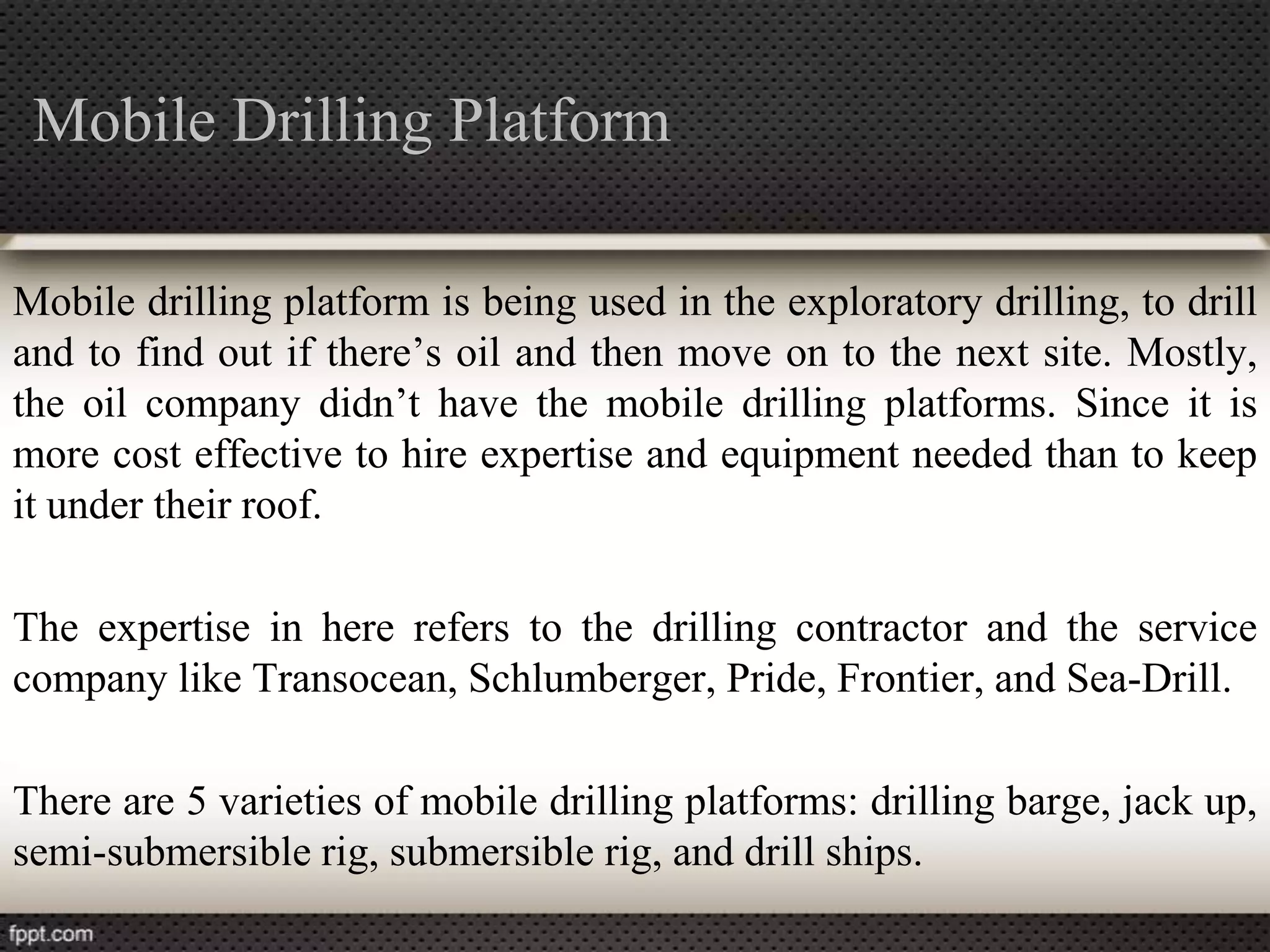 Mobile Drilling Platform

Mobile drilling platform is being used in the exploratory drilling, to drill
and to find out if there’s oil and then move on to the next site. Mostly,
the oil company didn’t have the mobile drilling platforms. Since it is
more cost effective to hire expertise and equipment needed than to keep
it under their roof.

The expertise in here refers to the drilling contractor and the service
company like Transocean, Schlumberger, Pride, Frontier, and Sea-Drill.

There are 5 varieties of mobile drilling platforms: drilling barge, jack up,
semi-submersible rig, submersible rig, and drill ships.
 