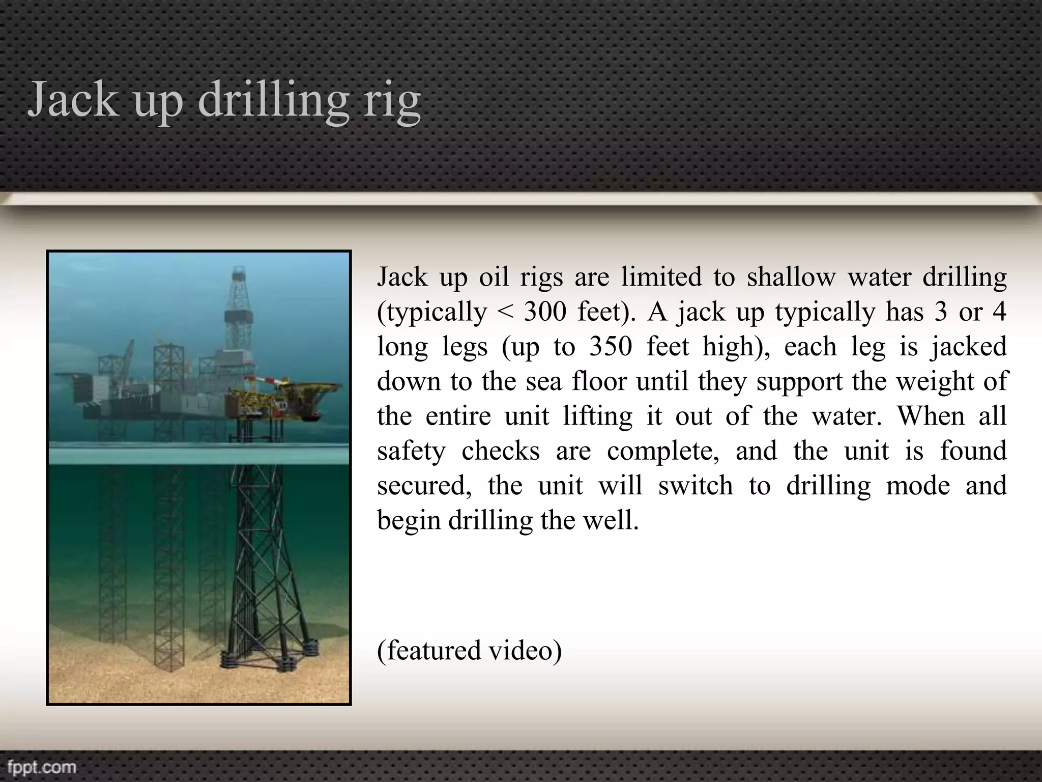 Jack up drilling rig


                 Jack up oil rigs are limited to shallow water drilling
                 (typically < 300 feet). A jack up typically has 3 or 4
                 long legs (up to 350 feet high), each leg is jacked
                 down to the sea floor until they support the weight of
                 the entire unit lifting it out of the water. When all
                 safety checks are complete, and the unit is found
                 secured, the unit will switch to drilling mode and
                 begin drilling the well.



                 (featured video)
 