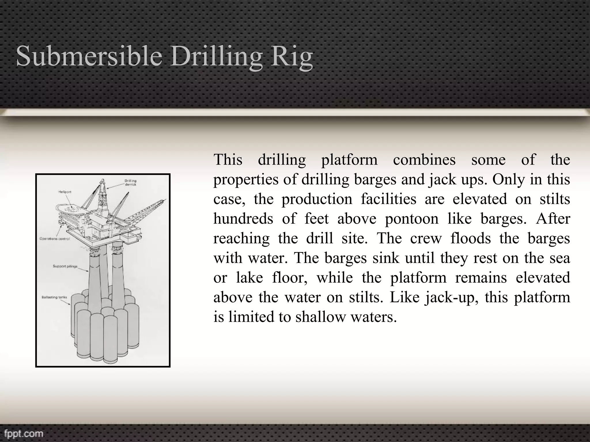 Submersible Drilling Rig


               This drilling platform combines some of the
               properties of drilling barges and jack ups. Only in this
               case, the production facilities are elevated on stilts
               hundreds of feet above pontoon like barges. After
               reaching the drill site. The crew floods the barges
               with water. The barges sink until they rest on the sea
               or lake floor, while the platform remains elevated
               above the water on stilts. Like jack-up, this platform
               is limited to shallow waters.
 