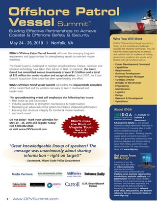 Offshore Patrol
    Vessel Summit                                                          TM




    Building Effective Partnerships to Achieve
    Coastal & Offshore Safety & Security
                                                                                         Who You Will Meet
    May 24 - 26, 2010 | Norfolk, VA                                                      IDGA’s Offshore Patrol Vessel Summit is a
                                                                                         forum on the revolutionary challenges
                                                                                         faced by the Maritime community. You will
                                                                                         have the unique opportunity to interact
    IDGA’s Offshore Patrol Vessel Summit will cover the emerging long-term               and network with an audience of military,
    requiremens and opportunities for strengthening vessels to maintain mission          government, academic and private sector
    readiness.                                                                           leaders with job functions such as:
                                                                                         •   Forces Development Command
    The Coast Guard is challenged to maintain vessel readiness. Fatigue, corrosion and   •   Capabilities
    obsolete technology have taken their toll on its fleet. In response, the Coast       •   Requirements
    Guard has committed annual investments of over $1.5 billion and a total              •   Business Development
    of $27 million for modernization and recapitalization. Since 2007, the Coast         •   Project/Program Manager
    Guard’s Acquisition Directorate has been spearheading this effort.                   •   Strategy Director
                                                                                         •   Director of the Division
    IDGA’s Offshore Patrol Vessel Summit will explore the requirements and plans         •   Engineering
    of the current fleet and the updates necessary to keep it maintained and             •   Maintenance
    modernized.                                                                          •   Logistics
                                                                                         •   Design
    This groundbreaking event will emphasize the following key issues:                   •   Research & Development
    • Fleet make-up and future plans
                                                                                         •   Operations
    • Industry capabilities to strengthen maintenance & modernization

    • Developing an advanced control system to enhance shipboard performance

    • Ensuring ship structural integrity for combat & mission-readiness                  About IDGA
    • and much more!
                                                                                                                 The Institute for
                                                                                                                 Defense &
    Do not delay! Mark your calendars for                                                                        Government
                                                         Don’t miss
    May 24 – 26, 2010 and register today!                                                Advancement (IDGA) is a non-partisan
                                                         the Port of                     information-based organization dedicated to
    Call 1-800-882-8684
                                                        Virginia Tour!                   the promotion of innovative ideas in public
    or visit www.OPVSummit.com                                See p. 3                   service and defense through live
                                                            for details…
                                                                                         conferences and events. We bring together
                                                                                         speaker panels and events comprised of
                                                                                         military and government professionals while
                                                                                         attracting delegates with decision-making
                                                                                         power from military, government, and
    "Great knowledgeable lineup of speakers! The                                         defense industries. For more information,
                                                                                         please visit www.idga.org.
      message was unanimously about sharing
            information – right on target!"                                              Get more from
                                                                                         IDGA.org!
                 - Lieutenant, Miami-Dade Police Department
                                                                                         In addition to our live
                                                                                         events, IDGA also offers
                                                                                         an online community
                                                                                         dedicated to providing
                                                                                         defense industry professionals with
      Media Partners:                                                                    breaking news, business opportunities,
                                                                                         introductions, podcasts, webinars, and
                                                                                         presentations from key industry leaders.
                                                                                         Members of our online community are able
                                                                                         to extend their live event experience and
                                                                                         interact with the defense industry by
                                                                                         leveraging the opportunity to network,
                                                                                         share ideas, best practices, and business
                                                                                         solutions. Join our community today at
                                                                                         www.idga.org!
2     www.OPVSummit.com
 