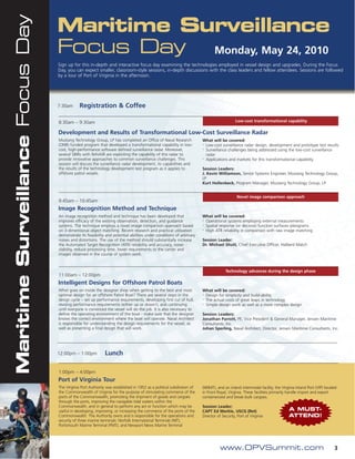 Maritime Surveillance Focus Day   Maritime Surveillance
                                  Focus Day Monday, May 24, 2010
                                  Sign up for this in-depth and interactive focus day examining the technologies employed in vessel design and upgrades. During the Focus
                                  Day, you can expect smaller, classroom-style sessions, in-depth discussions with the class leaders and fellow attendees. Sessions are followed
                                  by a tour of Port of Virginia in the afternoon.




                                  7:30am      Registration & Coffee

                                  8:30am – 9:30am                                                                                         Low-cost transformational capability

                                  Development and Results of Transformational Low-Cost Surveillance Radar
                                  Mustang Technology Group, LP has completed an Office of Naval Research              What will be covered:
                                  (ONR) funded program that developed a transformational capability in low-           •
                                                                                                                        Low-cost surveillance radar design, development and prototype test results
                                  cost, high-performance software defined surveillance radar. Moreover,               •
                                                                                                                        Surveillance challenges being addressed using the low-cost surveillance
                                  several SBIRs with NAVAIR are exploiting the capability of this radar to              radar
                                  provide innovative approaches to common surveillance challenges. This               •
                                                                                                                        Applications and markets for this transformational capability.
                                  session will discuss the surveillance radar development, its capabilities and
                                  the results of the technology development test program as it applies to             Session Leaders:
                                  offshore patrol vessels.                                                            J. Kevin Williamson, Senior Systems Engineer, Mustang Technology Group,
                                                                                                                      LP
                                                                                                                      Kurt Hollenbeck, Program Manager, Mustang Technology Group, LP


                                                                                                                                           Novel image comparison approach
                                  9:45am – 10:45am
                                  Image Recognition Method and Technique
                                  An image recognition method and technique has been developed that                   What will be covered:
                                  improves efficacy of the existing observation, detection, and guidance              •
                                                                                                                        Operational systems employing external measurements
                                  systems. The technique employs a novel image comparison approach based              •
                                                                                                                        Spatial response (or decisive) function surfaces–pleograms
                                  on 3-dimentional object matching. Recent research and practical utilization         •
                                                                                                                        High ATR reliability in comparison with raw image matching
                                  demonstrate its feasibility and potential abilities under conditions of arbitrary
                                  noises and distortions. The use of the method should substantially increase         Session Leader:
                                  the Automated Target Recognition (ATR) reliability and accuracy, noise-             Dr. Michael Shutt, Chief Executive Officer, Halberd Match
                                  stability, reduce processing time, lower requirements to the carrier and
                                  images observed in the course of system work.



                                                                                                                                    Technology advances during the design phase
                                  11:00am – 12:00pm
                                  Intelligent Designs for Offshore Patrol Boats
                                  What goes on inside the designer shop when getting to the best and most             What will be covered:
                                  optimal design for an offshore Patrol Boat? There are several steps in the          •
                                                                                                                        Design for simplicity and build-ability
                                  design cycle – set up performance requirements, developing first cut of hull,       •
                                                                                                                        The actual costs of great leaps in technology
                                  revising performance requirements (either up or down!), and continuing              •
                                                                                                                        Simple design work as well as a more complex design
                                  until everyone is convinced the vessel will do the job. It is also necessary to
                                  define the operating environment of the boat - make sure that the designer          Session Leaders:
                                  knows the correct environment where the boat will operate. Naval Architect          Jonathan Parrott, PE, Vice President & General Manager, Jensen Maritime
                                  is responsible for understanding the design requirements for the vessel, as         Consultants, Inc.
                                  well as presenting a final design that will work.                                   Johan Sperling, Naval Architect, Director, Jensen Maritime Consultants, Inc.




                                  12:00pm – 1:00pm           Lunch

                                  1:00pm – 4:00pm
                                  Port of Virginia Tour
                                  The Virginia Port Authority was established in 1952 as a political subdivision of   (NNMT), and an inland intermodal facility, the Virginia Inland Port (VIP) located
                                  the Commonwealth of Virginia for the purpose of stimulating commerce of the         in Front Royal, Virginia. These facilities primarily handle import and export
                                  ports of the Commonwealth, promoting the shipment of goods and cargoes              containerized and break-bulk cargoes.
                                  through the ports, improving the navigable tidal waters within the
                                  Commonwealth, and in general to perform any act or function which may be            Session Leader:
                                  useful in developing, improving, or increasing the commerce of the ports of the     CAPT Ed Merkle, USCG (Ret)                          A MUST-
                                  Commonwealth. The Authority owns and is responsible for the operations and          Director of Security, Port of Virginia              ATTEND!
                                  security of three marine terminals: Norfolk International Terminals (NIT),
                                  Portsmouth Marine Terminal (PMT), and Newport News Marine Terminal




                                                                                                                                 www.OPVSummit.com                                                   3
 