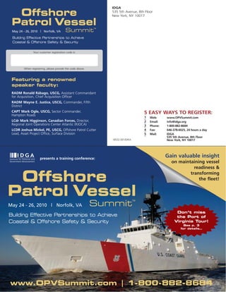 IDGA

  Offshore                                                      535 5th Avenue, 8th Floor
                                                                New York, NY 10017

 Patrol Vessel                                             TM
 May 24 - 26, 2010 | Norfolk, VA         Summit
 Building Effective Partnerships to Achieve
 Coastal & Offshore Safety & Security


               Your customer registration code is:




        When registering, please provide the code above.



 Featuring a renowned
 speaker faculty:
 RADM Ronald Rábago, USCG, Assistant Commandant
 for Acquisition, Chief Acquisition Officer
 RADM Wayne E. Justice, USCG, Commander, Fifth
 District
 CAPT Mark Ogle, USCG, Sector Commander,                                              5 EASY WAYS TO REGISTER:
 Hampton Roads
                                                                                      1   Web:     www.OPVSummit.com
 LCdr Mark Higginson, Canadian Forces, Director,                                      2   Email:   info@idga.org
 Regional Joint Operations Center Atlantic (RJOCA)                                    3   Phone:   1-800-882-8684
 LCDR Joshua Mickel, PE, USCG, Offshore Patrol Cutter                                 4   Fax:     646-378-6025, 24 hours a day
 Lead, Asset Project Office, Surface Division                                         5   Mail:    IDGA
                                                                                                   535 5th Avenue, 8th Floor
                                                                18532.001/D/KA                     New York, NY 10017




                    presents a training conference:
                                                                                                   Gain valuable insight
                                                                                                      on maintaining vessel
                                                                                                                readiness &

 Offshore                                                                                                     transforming
                                                                                                                  the fleet!


Patrol Vessel                                                                    TM

May 24 - 26, 2010 | Norfolk, VA                            Summit
                                                                                                         Don’t miss
Building Effective Partnerships to Achieve                                                               the Port of
Coastal & Offshore Safety & Security                                                                    Virginia Tour!
                                                                                                              See p. 3
                                                                                                            for details…




www.OPVSummit.com | 1-800-882-8684
 