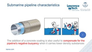 kanoo.com
Submarine pipeline characteristics
The addition of a concrete coating is also useful to compensate for the
pipeline's negative buoyancy when it carries lower density substances
16
2
 
