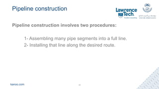 kanoo.com
Pipeline construction
Pipeline construction involves two procedures:
1- Assembling many pipe segments into a full line.
2- Installing that line along the desired route.
18
 