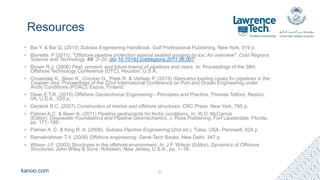 kanoo.com
Resources
• Bai Y. & Bai Q. (2010) Subsea Engineering Handbook. Gulf Professional Publishing, New York, 919 p.
• Barrette, P (2011). "Offshore pipeline protection against seabed gouging by ice: An overview". Cold Regions
Science and Technology. 69: 3–20. doi:10.1016/j.coldregions.2011.06.007.
• Brown R.J. (2006) Past, present, and future towing of pipelines and risers. In: Proceedings of the 38th
Offshore Technology Conference (OTC). Houston, U.S.A.
• Croasdale K., Been K., Crocker G., Peek R. & Verlaan P. (2013) Stamukha loading cases for pipelines in the
Caspian Sea. Proceedings of the 22nd International Conference on Port and Ocean Engineering under
Arctic Conditions (POAC), Espoo, Finland.
• Dean E.T.R. (2010) Offshore Geotechnical Engineering - Principles and Practice, Thomas Telford, Reston,
VA, U.S.A., 520 p.
• Gerwick B.C. (2007) Construction of marine and offshore structures. CRC Press, New York, 795 p.
• Palmer A.C. & Been K. (2011) Pipeline geohazards for Arctic conditions. In: W.O. McCarron
(Editor), Deepwater Foundations and Pipeline Geomechanics, J. Ross Publishing, Fort Lauderdale, Florida,
pp. 171–188.
• Palmer A. C. & King R. A. (2008). Subsea Pipeline Engineering (2nd ed.). Tulsa, USA: Pennwell, 624 p.
• Ramakrishnan T.V. (2008) Offshore engineering. Gene-Tech Books, New Delhi, 347 p.
• Wilson J.F. (2003) Structures in the offshore environment. In: J.F. Wilson (Editor), Dynamics of Offshore
Structures. John Wiley & Sons, Hoboken, New Jersey, U.S.A., pp. 1–16.
27
 