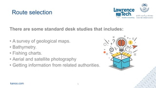 kanoo.com
Route selection
There are some standard desk studies that includes:
• A survey of geological maps.
• Bathymetry.
• Fishing charts.
• Aerial and satellite photography
• Getting information from related authorities.
5
 