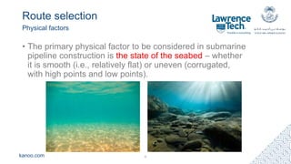 kanoo.com
Route selection
Physical factors
6
• The primary physical factor to be considered in submarine
pipeline construction is the state of the seabed – whether
it is smooth (i.e., relatively flat) or uneven (corrugated,
with high points and low points).
 